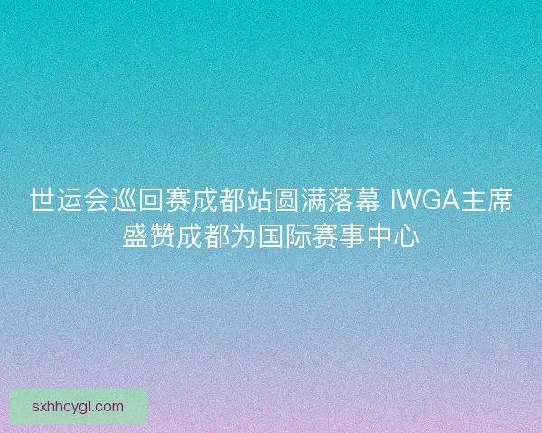 世运会巡回赛成都站圆满落幕 IWGA主席盛赞成都为国际赛事中心