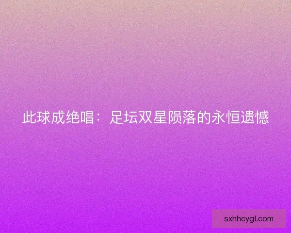 此球成绝唱:足坛双星陨落的永恒遗憾 此球成绝唱:足坛双星陨落的永恒遗憾