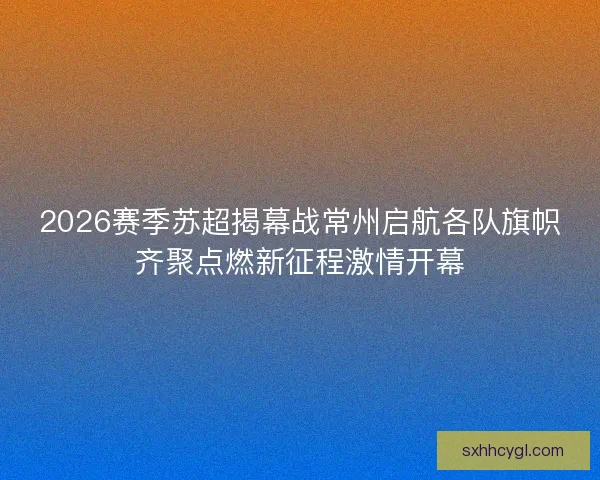2026赛季苏超揭幕战常州启航各队旗帜齐聚点燃新征程激情开幕