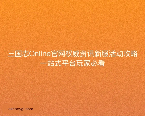 三国志Online官网权威资讯新服活动攻略一站式平台玩家必看