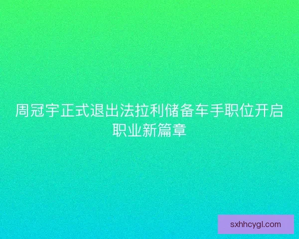 周冠宇正式退出法拉利储备车手职位开启职业新篇章