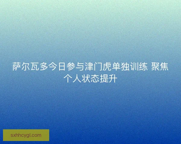 萨尔瓦多今日参与津门虎单独训练 聚焦个人状态提升