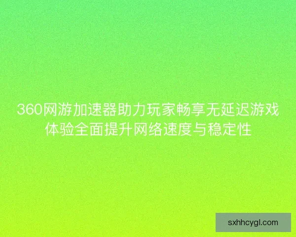 360网游加速器助力玩家畅享无延迟游戏体验全面提升网络速度与稳定性