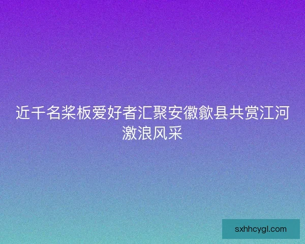 近千名桨板爱好者汇聚安徽歙县共赏江河激浪风采