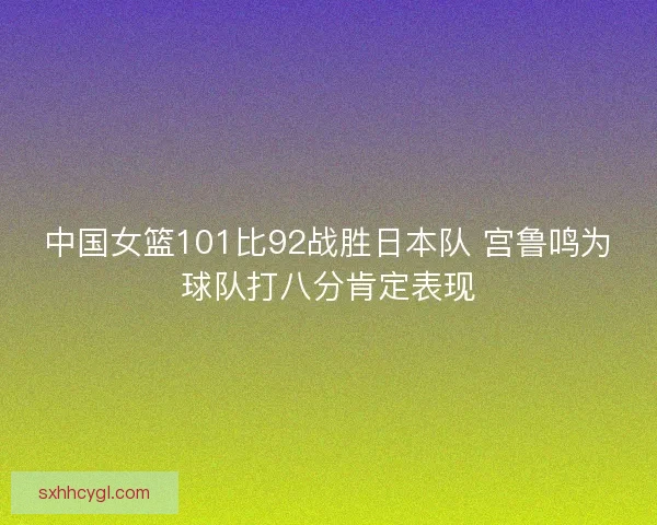 中国女篮101比92战胜日本队 宫鲁鸣为球队打八分肯定表现