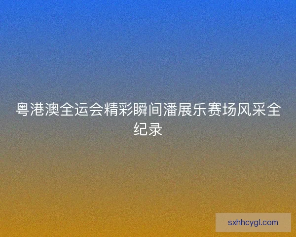 粤港澳全运会精彩瞬间潘展乐赛场风采全纪录